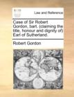 Image for Case of Sir Robert Gordon, Bart. (Claiming the Title, Honour and Dignity Of) Earl of Sutherland.