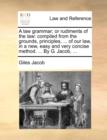 Image for A law grammar; or rudiments of the law: compiled from the grounds, principles, ... of our law, in a new, easy and very concise method. ... By G. Jacob