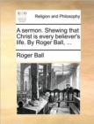 Image for A Sermon. Shewing That Christ Is Every Believer&#39;s Life. by Roger Ball, ...