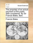Image for The Propriety of an Actual Payment of the Public Debt Considered. by Sir Francis Blake, Bart.