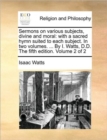 Image for Sermons on Various Subjects, Divine and Moral : With a Sacred Hymn Suited to Each Subject. in Two Volumes. ... by I. Watts, D.D. the Fifth Edition. Volume 2 of 2