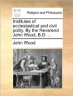 Image for Institutes of Ecclesiastical and Civil Polity. by the Reverend John Wood, B.D. ...