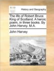 Image for The Life of Robert Bruce King of Scotland. a Heroic Poem, in Three Books. by John Harvey. M.A.