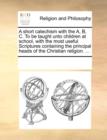 Image for A Short Catechism with the A, B, C. to Be Taught Unto Children at School, with the Most Useful Scriptures Containing the Principal Heads of the Christian Religion. ...