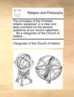 Image for The principles of the Christian religion explained : in a clear and easy comment on the several questions of our church catechism; ... By a clergyman of the Church of Ireland, ...