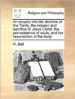 Image for An Enquiry Into the Doctrine of the Trinity, the Mission and Sacrifice of Jesus Christ, the Pre-Existence of Souls, and the Resurrection of the Body.