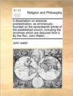 Image for A dissertation on absolute predestination, as erroneously founded on the seventeenth article of the established church; including the doctrines which are deduced from it. By the Rev. John Walsh, ...