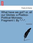 Image for What Have We Got? Or, All Our Glories; A Poetico-Political Morceau. Fragment I. by *-*-*.