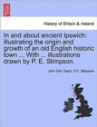 Image for In and about Ancient Ipswich : Illustrating the Origin and Growth of an Old English Historic Town ... with ... Illustrations Drawn by P. E. Stimpson.