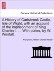 Image for A History of Carisbrook Castle, Isle of Wight, with an Account of the Imprisonment of King Charles I. ... with Plates, by W. Westall.