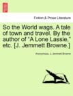 Image for So the World Wags. a Tale of Town and Travel. by the Author of &quot;A Lone Lassie,&quot; Etc. [J. Jemmett Browne.]