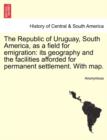 Image for The Republic of Uruguay, South America, as a Field for Emigration : Its Geography and the Facilities Afforded for Permanent Settlement. with Map.