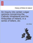 Image for An Inquiry Into Certain Vulgar Opinions Concerning the Catholic Inhabitants and the Antiquities of Ireland, in a Series of Letters, Etc