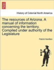 Image for The Resources of Arizona. a Manual of Information Concerning the Territory. Compiled Under Authority of the Legislature