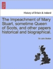 Image for The Impeachment of Mary Stuart, Sometime Queen of Scots, and Other Papers Historical and Biographical.