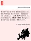 Image for Beauvais and le Beauvaisis dans les temps modernes. E´poques de Louis XI. and de Charles le Te´me´raire, 1461-1483. Sie`ge de Beauvais. Jeanne-Hachette.