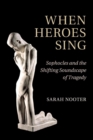 Image for When heroes sing  : Sophocles and the shifting soundscape of tragedy
