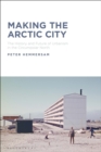 Image for Making the Arctic city  : the history and future of urbanism in the circumpolar North