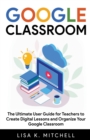 Image for Google Classroom : The Ultimate User Guide for Teachers to Create Digital Lessons and Organize Your Google Classroom