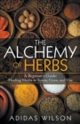 Image for The Alchemy of Herbs - A Beginner&#39;s Guide : Healing Herbs to Know, Grow, and Use