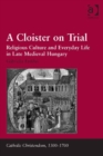 Image for A cloister on trial: religious culture and everyday life in late medieval Hungary