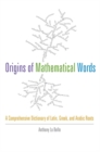 Image for The Origins of Mathematical Words: A Comprehensive Dictionary of Latin, Greek, and Arabic Roots