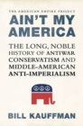 Image for Ain&#39;t My America: The Long, Noble History of Antiwar Conservatism and Middle-American Anti-Imperialism