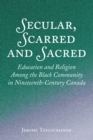 Image for Secular, Scarred and Sacred: Education and Religion Among the Black Community in Nineteenth-Century Canada