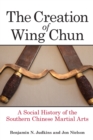 Image for The creation of Wing Chun  : a social history of the Southern Chinese martial arts