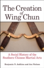 Image for The Creation of Wing Chun: A Social History of the Southern Chinese Martial Arts