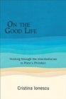 Image for On the Good Life: Thinking Through the Intermediaries in Plato&#39;s Philebus