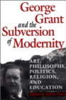 Image for George Grant and the Subversion of Modernity: Art, Philosophy, Religion, Politics and Education