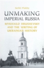 Image for Unmaking Imperial Russia: Mykhailo Hrushevsky and the Writing of Ukrainian History