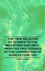 Image for The True Relation of Science to the Industries and Arts - From the Proceedings at the Convention of Agriculture 1883