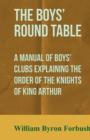 Image for The Boys&#39; Round Table - A Manual of Boys&#39; Clubs Explaining the Order of the Knights of King Arthur