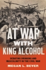 Image for At war with king alcohol: debating drinking and masculinity in the Civil War