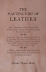 Image for The Manufacture of Leather - Being a Description of All the Processes for the Tanning, Tawing, Currying, Finishing, and Dyeing of Every Kind of Leather