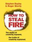 Image for How to steal fire: the myths of creativity exposed, the truths of creativity explained