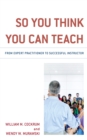 Image for So You Think You Can Teach : From Expert Practitioner to Successful Instructor