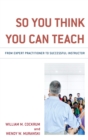 Image for So You Think You Can Teach: From Expert Practitioner to Successful Instructor