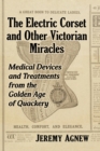 Image for The electric corset and other Victorian miracles  : medical devices and treatments from the golden age of quackery