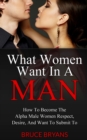 Image for What Women Want In A Man : How To Become The Alpha Male Women Respect, Desire, And Want To Submit To