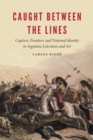 Image for Caught between the lines: captives, frontiers, and national identity in Argentine literature and art