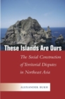 Image for These Islands Are Ours : The Social Construction of Territorial Disputes in Northeast Asia