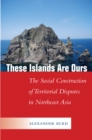 Image for These islands are ours: the social construction of territorial disputes in Northeast Asia
