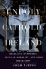 Image for Unholy Catholic Ireland  : religious hypocrisy, secular morality, and Irish irreligion