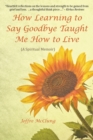 Image for How Learning to Say Goodbye Taught Me How to Live : (A Spiritual Memoir)