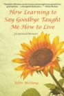 Image for How Learning to Say Goodbye Taught Me How to Live: (A Spiritual Memoir)