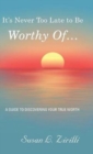 Image for It&#39;s Never Too Late to Be Worthy Of ... : A Guide to Discovering Your True Worth