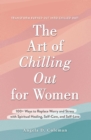 Image for The Art of Chilling Out for Women: 100+ Ways to Replace Worry and Stress With Spiritual Healing, Self-Care, and Self-Love